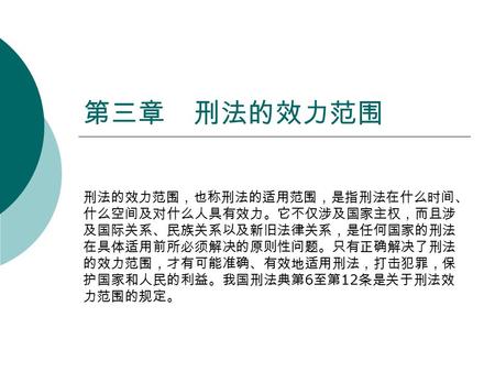 第三章 刑法的效力范围 刑法的效力范围，也称刑法的适用范围，是指刑法在什么时间、 什么空间及对什么人具有效力。它不仅涉及国家主权，而且涉 及国际关系、民族关系以及新旧法律关系，是任何国家的刑法 在具体适用前所必须解决的原则性问题。只有正确解决了刑法 的效力范围，才有可能准确、有效地适用刑法，打击犯罪，保.