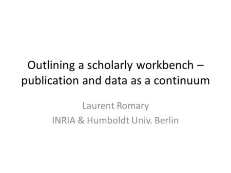 Outlining a scholarly workbench – publication and data as a continuum Laurent Romary INRIA & Humboldt Univ. Berlin.