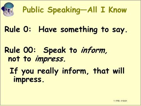 1 FPB -1/10/01 Public Speaking—All I Know Rule 0: Have something to say. Rule 00: Speak to inform, not to impress. If you really inform, that will impress.