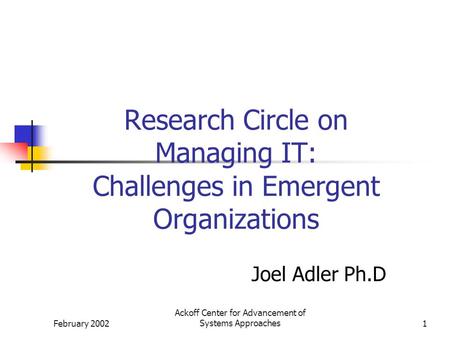 February 2002 Ackoff Center for Advancement of Systems Approaches1 Research Circle on Managing IT: Challenges in Emergent Organizations Joel Adler Ph.D.