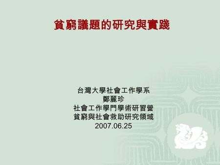 台灣大學社會工作學系 鄭麗珍 社會工作學門學術研習營 貧窮與社會救助研究領域 2007.06.25 貧窮議題的研究與實踐.