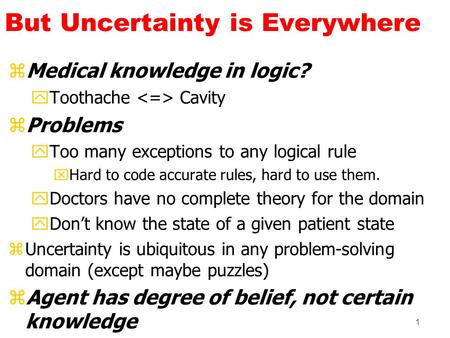 1 But Uncertainty is Everywhere zMedical knowledge in logic? yToothache Cavity zProblems yToo many exceptions to any logical rule xHard to code accurate.