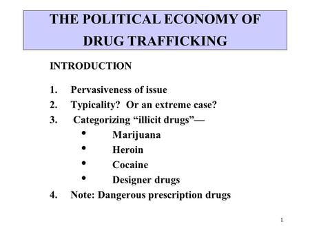 1 THE POLITICAL ECONOMY OF DRUG TRAFFICKING INTRODUCTION 1. Pervasiveness of issue 2. Typicality? Or an extreme case? 3. Categorizing “illicit drugs”—