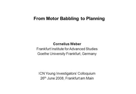 From Motor Babbling to Planning Cornelius Weber Frankfurt Institute for Advanced Studies Goethe University Frankfurt, Germany ICN Young Investigators’