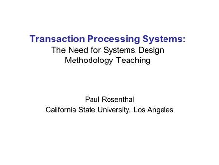 Transaction Processing Systems: The Need for Systems Design Methodology Teaching Paul Rosenthal California State University, Los Angeles.