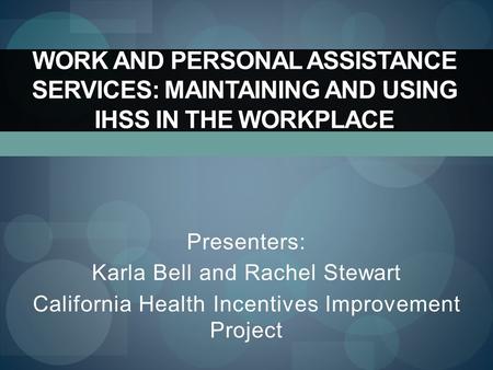 WORK AND PERSONAL ASSISTANCE SERVICES: MAINTAINING AND USING IHSS IN THE WORKPLACE Presenters: Karla Bell and Rachel Stewart California Health Incentives.