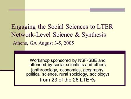 Engaging the Social Sciences to LTER Network-Level Science & Synthesis Athens, GA August 3-5, 2005 Workshop sponsored by NSF-SBE and attended by social.