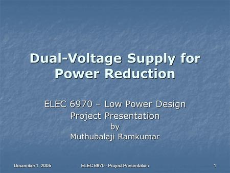 December 1, 2005 ELEC 6970 - Project Presentation 1 Dual-Voltage Supply for Power Reduction ELEC 6970 – Low Power Design Project Presentation by Muthubalaji.