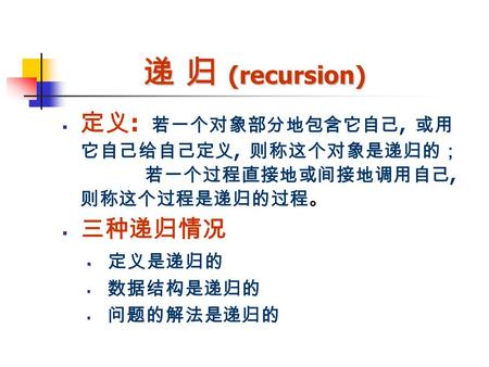 递 归 (recursion)  定义 : 若一个对象部分地包含它自己, 或用 它自己给自己定义, 则称这个对象是递归的； 若一个过程直接地或间接地调用自己, 则称这个过程是递归的过程。  三种递归情况   定义是递归的  数据结构是递归的  问题的解法是递归的.