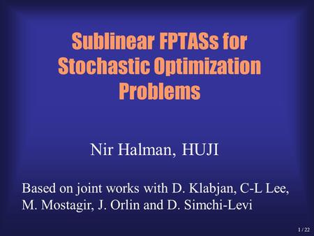 1 / 22 Sublinear FPTASs for Stochastic Optimization Problems Nir Halman, HUJI Based on joint works with D. Klabjan, C-L Lee, M. Mostagir, J. Orlin and.