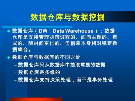 数据仓库与数据挖掘 数据仓库（ DW ： Data Warehouse ）：数据 仓库是支持管理决策过程的、面向主题的、集 成的、随时间变化的、但信息本身相对稳定数 据集合。 数据仓库与数据库的不同之处 – 数据仓库只 从数据库中抽取需要的数据 – 数据仓库是多维的 – 数据仓库支持决策处理，而不是事务处理.