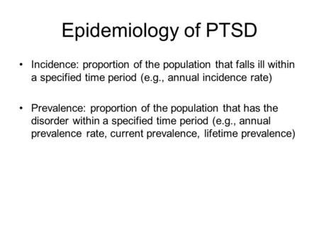 Epidemiology of PTSD Incidence: proportion of the population that falls ill within a specified time period (e.g., annual incidence rate) Prevalence: proportion.