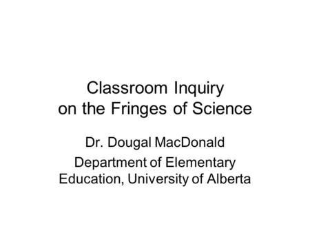 Classroom Inquiry on the Fringes of Science Dr. Dougal MacDonald Department of Elementary Education, University of Alberta.