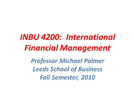 INBU 4200: International Financial Management Professor Michael Palmer Leeds School of Business Fall Semester, 2010.