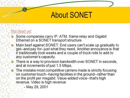 About SONET Not dead yet Some companies carry IP, ATM, frame relay and Gigabit Ethernet on a SONET transport structure Main beef against SONET: End users.