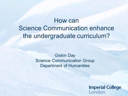 How can Science Communication enhance the undergraduate curriculum? Giskin Day Science Communication Group Department of Humanities.