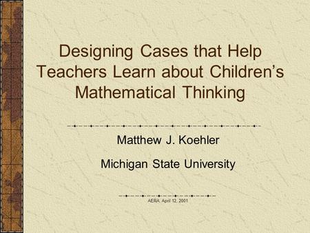 Designing Cases that Help Teachers Learn about Children’s Mathematical Thinking Matthew J. Koehler Michigan State University AERA, April 12, 2001.