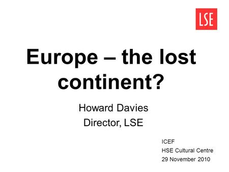 Europe – the lost continent? Howard Davies Director, LSE ICEF HSE Cultural Centre 29 November 2010.