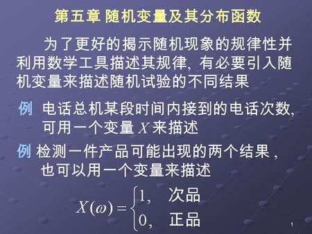 1 为了更好的揭示随机现象的规律性并 利用数学工具描述其规律, 有必要引入随 机变量来描述随机试验的不同结果 例 电话总机某段时间内接到的电话次数, 可用一个变量 X 来描述 例 检测一件产品可能出现的两个结果, 也可以用一个变量来描述 第五章 随机变量及其分布函数.