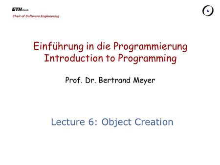 Chair of Software Engineering Einführung in die Programmierung Introduction to Programming Prof. Dr. Bertrand Meyer Lecture 6: Object Creation.