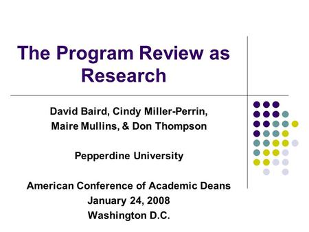 The Program Review as Research David Baird, Cindy Miller-Perrin, Maire Mullins, & Don Thompson Pepperdine University American Conference of Academic Deans.