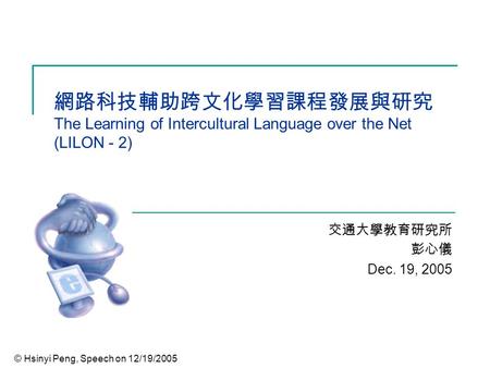 © Hsinyi Peng, Speech on 12/19/2005 網路科技輔助跨文化學習課程發展與研究 The Learning of Intercultural Language over the Net (LILON - 2) 交通大學教育研究所 彭心儀 Dec. 19, 2005.