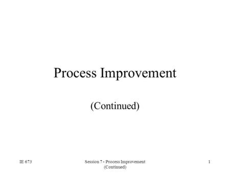 IE 673Session 7 - Process Improvement (Continued) 1 Process Improvement (Continued)