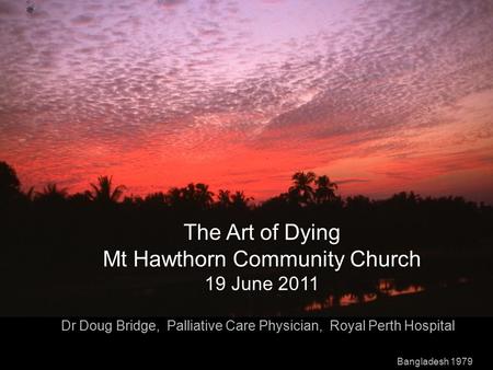 The Art of Dying Mt Hawthorn Community Church 19 June 2011 Dr Doug Bridge, Palliative Care Physician, Royal Perth Hospital Bangladesh 1979.