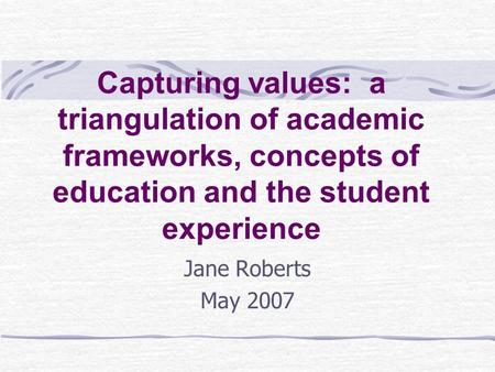 Capturing values: a triangulation of academic frameworks, concepts of education and the student experience Jane Roberts May 2007.