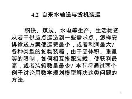 1 4.2 自来水输送与货机装运 钢铁、煤炭、水电等生产、生活物资 从若干供应点运送到一些需求点，怎样安 排输送方案使运费最小，或者利润最大 ? 各种类型的货物装箱，由于受体积、重量 等的限制，如何相互搭配装载，使获利最 高，或者装箱数量最少 ? 本节将通过两个 例子讨论用数学规划模型解决这类问题的.