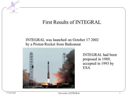 T. Courvoisier First results of INTEGRAL 1 First Results of INTEGRAL INTEGRAL was launched on October 17 2002 by a Proton Rocket from Baikonour INTEGRAL.