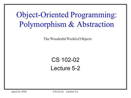 April 29, 1998CS102-02Lecture 5-2 Object-Oriented Programming: Polymorphism & Abstraction CS 102-02 Lecture 5-2 The Wonderful World of Objects.