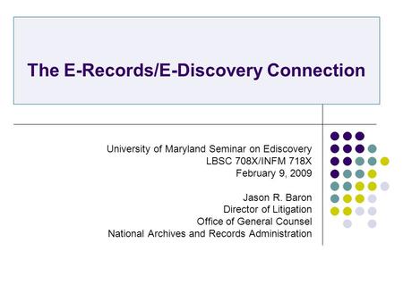 The E-Records/E-Discovery Connection University of Maryland Seminar on Ediscovery LBSC 708X/INFM 718X February 9, 2009 Jason R. Baron Director of Litigation.