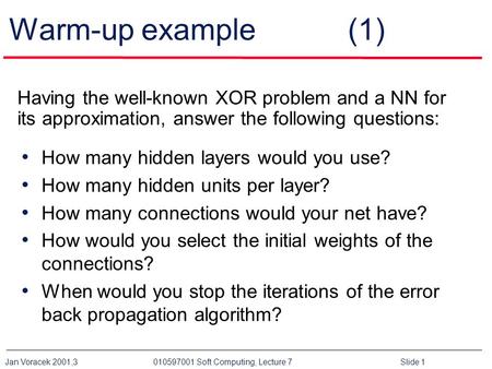 Warm-up example 	 (1) Having the well-known XOR problem and a NN for its approximation, answer the following questions: How many hidden layers would.