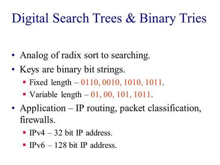 Digital Search Trees & Binary Tries Analog of radix sort to searching. Keys are binary bit strings.  Fixed length – 0110, 0010, 1010, 1011.  Variable.