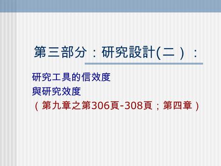 第三部分：研究設計 ( 二）： 研究工具的信效度 與研究效度 （第九章之第 306 頁 -308 頁；第四章）