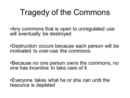 Tragedy of the Commons Any commons that is open to unregulated use will eventually be destroyed Destruction occurs because each person will be motivated.