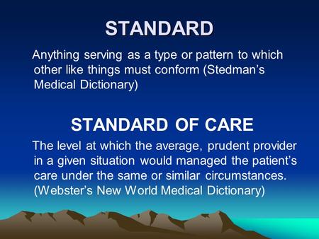 STANDARD Anything serving as a type or pattern to which other like things must conform (Stedman’s Medical Dictionary) STANDARD OF CARE The level at which.