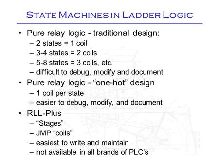 State Machines in Ladder Logic Pure relay logic - traditional design: –2 states = 1 coil –3-4 states = 2 coils –5-8 states = 3 coils, etc. –difficult to.