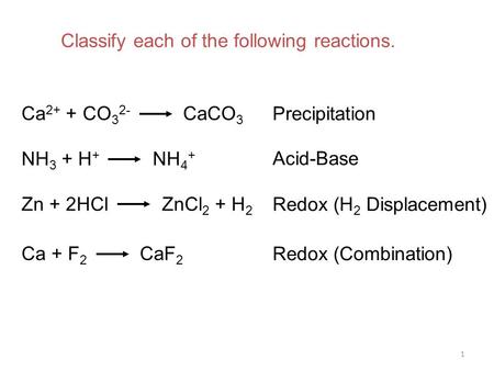 1 Ca 2+ + CO 3 2- CaCO 3 NH 3 + H + NH 4 + Zn + 2HCl ZnCl 2 + H 2 Ca + F 2 CaF 2 Precipitation Acid-Base Redox (H 2 Displacement) Redox (Combination) Classify.