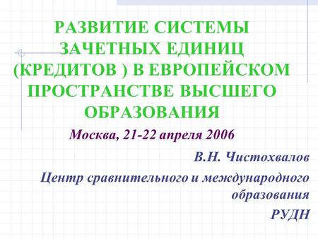 РАЗВИТИЕ СИСТЕМЫ ЗАЧЕТНЫХ ЕДИНИЦ (КРЕДИТОВ ) В ЕВРОПЕЙСКОМ ПРОСТРАНСТВЕ ВЫСШЕГО ОБРАЗОВАНИЯ Москва, 21-22 апреля 2006 В.Н. Чистохвалов Центр сравнительного.