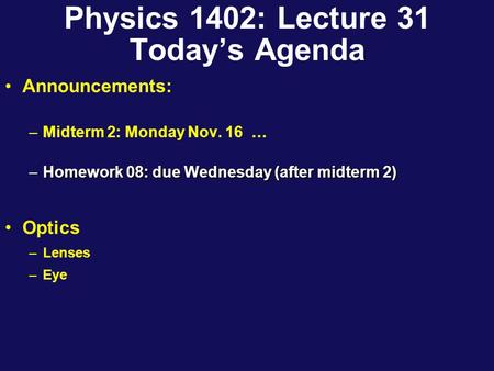 Physics 1402: Lecture 31 Today’s Agenda Announcements: –Midterm 2: Monday Nov. 16 … –Homework 08: due Wednesday (after midterm 2) Optics –Lenses –Eye.