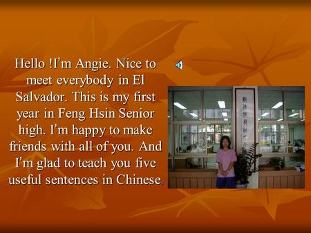 Hello !I ’ m Angie. Nice to meet everybody in El Salvador. This is my first year in Feng Hsin Senior high. I ’ m happy to make friends with all of you.