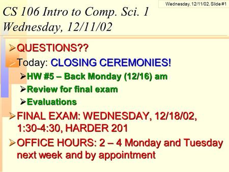 Wednesday, 12/11/02, Slide #1 CS 106 Intro to Comp. Sci. 1 Wednesday, 12/11/02  QUESTIONS??  Today: CLOSING CEREMONIES!  HW #5 – Back Monday (12/16)