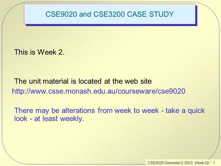 CSE9020 Semester 2 2003 Week 02 / 1 CSE9020 and CSE3200 CASE STUDY This is Week 2. The unit material is located at the web site