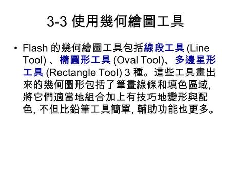 3-3 使用幾何繪圖工具 Flash 的幾何繪圖工具包括線段工具 (Line Tool) 、橢圓形工具 (Oval Tool) 、多邊星形 工具 (Rectangle Tool) 3 種。這些工具畫出 來的幾何圖形包括了筆畫線條和填色區域, 將它們適當地組合加上有技巧地變形與配 色, 不但比鉛筆工具簡單,