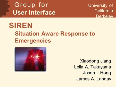 SIREN Situation Aware Response to Emergencies Xiaodong Jiang Leila A. Takayama Jason I. Hong James A. Landay G r o u p f o r User Interface Research University.