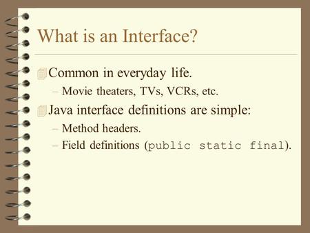 What is an Interface? 4 Common in everyday life. –Movie theaters, TVs, VCRs, etc. 4 Java interface definitions are simple: –Method headers. –Field definitions.