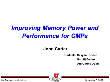 CMP research colloquiumNovember 5, 2007 Improving Memory Power and Performance for CMPs John Carter Students: Devyani Ghosh Kshitij Sudan Aniruddha Udipi.