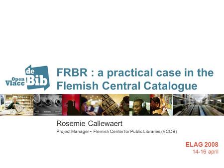 FRBR : a practical case in the Flemish Central Catalogue Rosemie Callewaert Project Manager ~ Flemish Center for Public Libraries (VCOB) ELAG 2008 14-16.